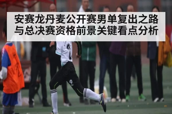 安赛龙丹麦公开赛男单复出之路与总决赛资格前景关键看点分析 | huohusportAPPlogin